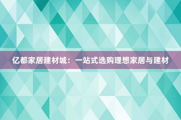 亿都家居建材城：一站式选购理想家居与建材