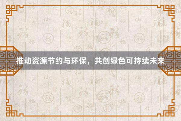 推动资源节约与环保，共创绿色可持续未来